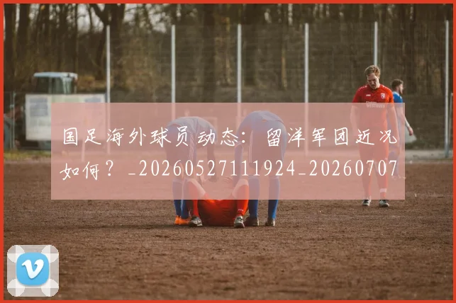 国足海外球员动态:留洋军团近况如何?_20260527111924_20260707015404