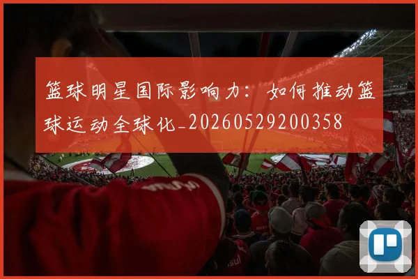 篮球明星国际影响力:如何推动篮球运动全球化_20260529200358