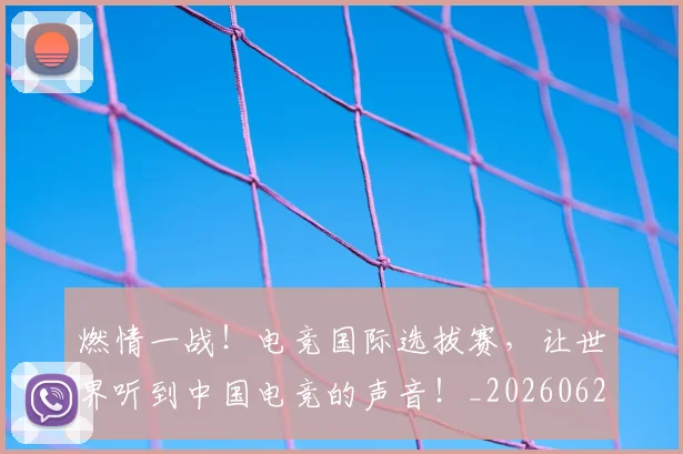 燃情一战！电竞国际选拔赛，让世界听到中国电竞的声音！_20260621163252