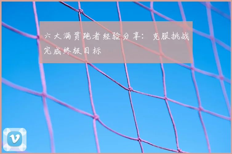 六大满贯跑者经验分享:克服挑战完成终极目标