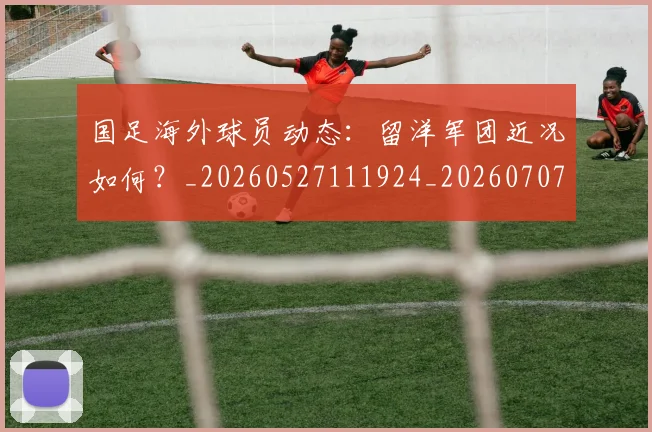 国足海外球员动态：留洋军团近况如何？_20260527111924_20260707015404