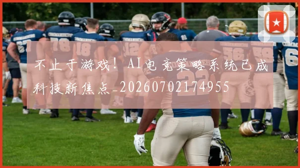 不止于游戏！AI电竞策略系统已成科技新焦点_20260702174955