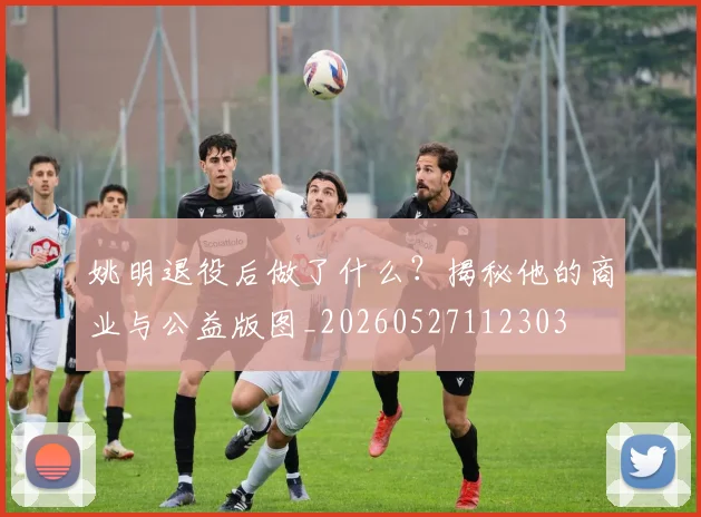 姚明退役后做了什么?揭秘他的商业与公益版图_20260527112303
