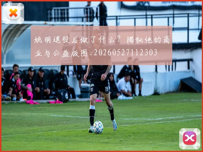 姚明退役后做了什么?揭秘他的商业与公益版图_20260527112303