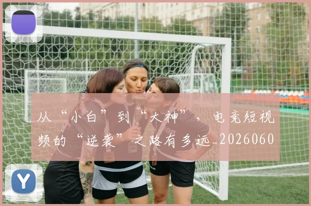 从“小白”到“大神”,电竞短视频的“逆袭”之路有多远_20260601172911_20260703213922