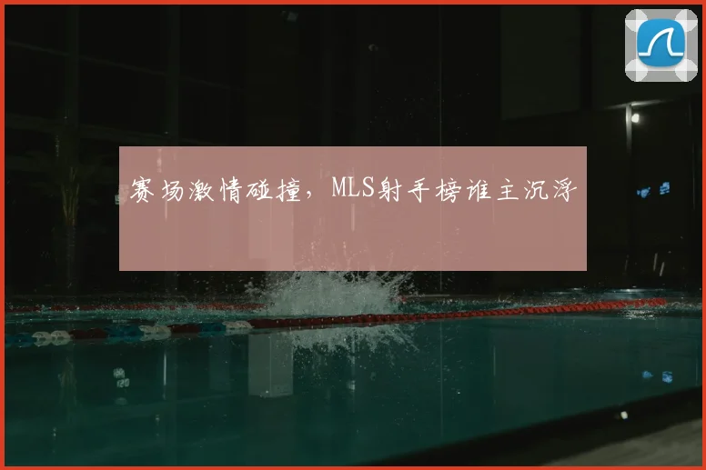 赛场激情碰撞，MLS射手榜谁主沉浮
