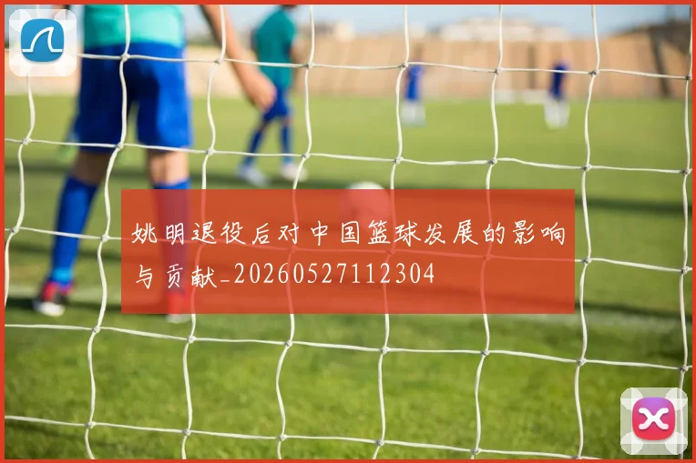 姚明退役后对中国篮球发展的影响与贡献_20260527112304