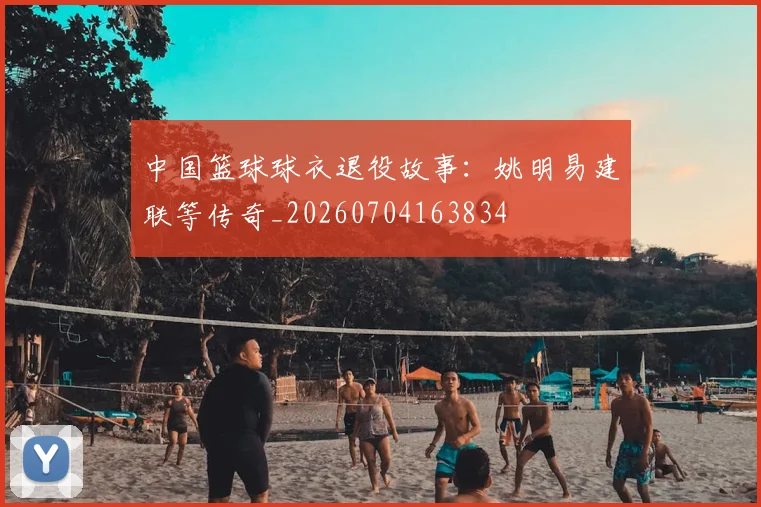 中国篮球球衣退役故事:姚明易建联等传奇_20260704163834