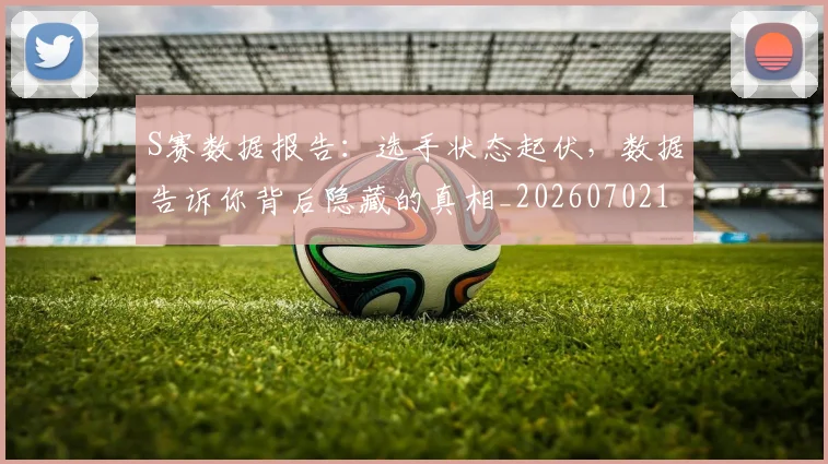 S赛数据报告:选手状态起伏,数据告诉你背后隐藏的真相_20260702171003