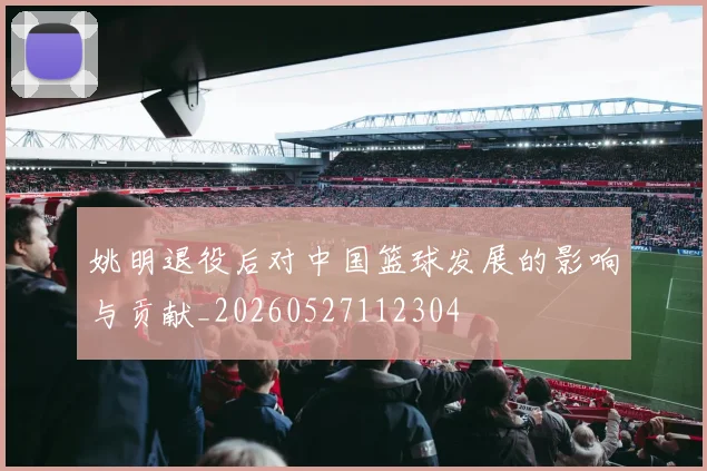 姚明退役后对中国篮球发展的影响与贡献_20260527112304