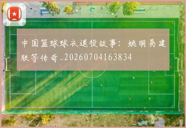 中国篮球球衣退役故事：姚明易建联等传奇_20260704163834