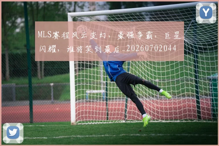 MLS赛程风云变幻,豪强争霸,巨星闪耀,谁将笑到最后_20260702044453